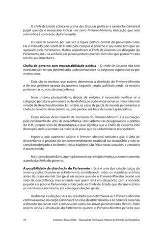 94 Instituto Alvaro Valle – Manual de Formação Política do Partido da República
O chefe de Estado coloca-se acima das disputas políticas e exerce fundamental
papel quando é necessário indicar um novo Primeiro-Ministro, indicação que será
submetida à aprovação do Parlamento.
O Chefe de Governo, por sua vez, é figura política central do parlamentarismo.
Ele é indicado pelo Chefe de Estado para compor o governo e seu nome tem que ser
aprovado pelo Parlamento. Muitos consideram o Chefe de Governo um delegado do
Parlamento,mas,na verdade,ele possui poderes que vão além dos que possuem cada
um dos parlamentares.
Chefia de governo com responsabilidade política – O chefe de Governo não tem
mandato com tempo determinado,pode permanecer no cargo por alguns dias ou por
muitos anos.
Dois são os motivos que podem determinar a demissão do Primeiro-Ministro
e de seu gabinete (queda do governo, segundo jargão político): perda da maioria
parlamentar ou voto de desconfiança.
Num sistema pluripartidário, depois de eleições, é necessário verificar se a
coligação partidária permanece ou foi desfeita,se pode ainda tornar-se minoritária em
virtude de desentendimentos.Em ambos os casos de perda da maioria parlamentar,o
chefe de Governo deve demitir-se,pois perdeu sua base de sustentação política.
Outro motivo determinante da demissão do Primeiro-Ministro é a aprovação,
pelo Parlamento, de voto de desconfiança. Um parlamentar, desaprovando a política
do P. M., propõe voto de desconfiança, o que significa que o Chefe de Governo está
desrespeitando a vontade da maioria do povo que os parlamentares representam.
Hipótese que raramente ocorre: o Primeiro-Ministro considera que o voto de
desconfiança é produto de um desentendimento ocasional ou secundário e não se
considera obrigado a se demitir.Nessa hipótese,são feitas novas votações,e a maioria
é quem decide.
Nosistemabipartidário,aperdadamaiorianaseleiçõesimplica,automaticamente,
a perda da chefia de governo.
A possibilidade de dissolução do Parlamento – Essa é uma das características do
sistema inglês. Dissolve-se o Parlamento considerando todos os mandatos extintos
antes do prazo normal. Em geral, ela ocorre quando o Primeiro-Ministro recebe um
voto de desconfiança, mas entende que quem está em desacordo com a vontade
popular é o próprio Parlamento, então pede ao Chefe de Estado que declare extintos
os mandatos e,no mesmo,ato convoque eleições gerais.
Realizadas as eleições,será seu resultado que determinará se o Primeiro-Ministro
continua ou não no cargo.Continuará no caso de obter maioria,e se demitirá caso não
a obtenha (se contar com a minoria dos votos dos novos parlamentares eleitos).Pode
ocorrer ainda a dissolução do Parlamento quando o Primeiro-Ministro percebe que
 
