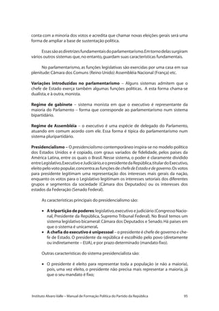 95Instituto Alvaro Valle – Manual de Formação Política do Partido da República
conta com a minoria dos votos e acredita que chamar novas eleições gerais será uma
forma de ampliar a base de sustentação política.
Essassãoasdiretrizesfundamentaisdoparlamentarismo.Emtornodelassurgiram
vários outros sistemas que,no entanto,guardam suas características fundamentais.
No parlamentarismo, as funções legislativas são exercidas por uma casa em sua
plenitude:Câmara dos Comuns (Reino Unido) Assembléia Nacional (França) etc.
Variações introduzidas no parlamentarismo – Alguns sistemas admitem que o
chefe de Estado exerça também algumas funções políticas. A esta forma chama-se
dualista,e à outra,monista.
Regime de gabinete – sistema monista em que o executivo é representante da
maioria do Parlamento – forma que corresponde ao parlamentarismo num sistema
bipartidário.
Regime de Assembléia – o executivo é uma espécie de delegado do Parlamento,
atuando em comum acordo com ele. Essa forma é típica do parlamentarismo num
sistema pluripartidário.
Presidencialismo – O presidencialismo contemporâneo inspira-se no modelo político
dos Estados Unidos e é copiado, com graus variados de fidelidade, pelos países da
América Latina, entre os quais o Brasil. Nesse sistema, o poder é claramente dividido
entreLegislativo,ExecutivoeJudiciário,eopresidentedaRepública,titulardoExecutivo,
eleito pelo voto popular,concentra as funções de chefedeEstadoedegoverno.Os votos
para presidente legitimam uma representação dos interesses mais gerais da nação,
enquanto os votos para o Legislativo legitimam os interesses setoriais dos diferentes
grupos e segmentos da sociedade (Câmara dos Deputados) ou os interesses dos
estados da Federação (Senado Federal).
As características principais do presidencialismo são:
•	 A tripartição de poderes:legislativo,executivo e judiciário (Congresso Nacio-
nal, Presidente da República, Supremo Tribunal Federal). No Brasil temos um
sistema legislativo bicameral:Câmara dos Deputados e Senado.Há países em
que o sistema é unicameral.
•	 A chefia do executivo é unipessoal – o presidente é chefe de governo e che-
fe de Estado. O presidente da república é escolhido pelo povo (diretamente
ou indiretamente – EUA),e por prazo determinado (mandato fixo).
Outras características do sistema presidencialista são:
•	 O presidente é eleito para representar toda a população (e não a maioria),
pois, uma vez eleito, o presidente não precisa mais representar a maioria, já
que o seu mandato é fixo;
 