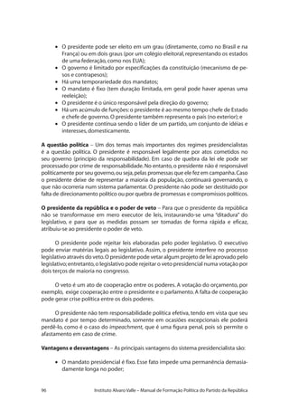 96 Instituto Alvaro Valle – Manual de Formação Política do Partido da República
•	 O presidente pode ser eleito em um grau (diretamente, como no Brasil e na
França) ou em dois graus (por um colégio eleitoral,representando os estados
de uma federação,como nos EUA);
•	 O governo é limitado por especificações da constituição (mecanismo de pe-
sos e contrapesos);
•	 Há uma temporariedade dos mandatos;
•	 O mandato é fixo (tem duração limitada, em geral pode haver apenas uma
reeleição);
•	 O presidente é o único responsável pela direção do governo;
•	 Há um acúmulo de funções:o presidente é ao mesmo tempo chefe de Estado
e chefe de governo.O presidente também representa o país (no exterior); e
•	 O presidente continua sendo o líder de um partido, um conjunto de idéias e
interesses,domesticamente.
A questão política – Um dos temas mais importantes dos regimes presidencialistas
é a questão política. O presidente é responsável legalmente por atos cometidos no
seu governo (princípio da responsabilidade). Em caso de quebra da lei ele pode ser
processado por crime de responsabilidade.No entanto, o presidente não é responsável
politicamente por seu governo,ou seja,pelas promessas que ele fez em campanha.Caso
o presidente deixe de representar a maioria da população, continuará governando, o
que não ocorreria num sistema parlamentar. O presidente não pode ser destituído por
falta de direcionamento político ou por quebra de promessas e compromissos políticos.
O presidente da república e o poder de veto – Para que o presidente da república
não se transformasse em mero executor de leis, instaurando-se uma “ditadura” do
legislativo, e para que as medidas possam ser tomadas de forma rápida e eficaz,
atribuiu-se ao presidente o poder de veto.
O presidente pode rejeitar leis elaboradas pelo poder legislativo. O executivo
pode enviar matérias legais ao legislativo. Assim, o presidente interfere no processo
legislativo através do veto.O presidente pode vetar algum projeto de lei aprovado pelo
legislativo;entretanto,o legislativo pode rejeitar o veto presidencial numa votação por
dois terços de maioria no congresso.
O veto é um ato de cooperação entre os poderes. A votação do orçamento, por
exemplo, exige cooperação entre o presidente e o parlamento.A falta de cooperação
pode gerar crise política entre os dois poderes.
O presidente não tem responsabilidade política efetiva, tendo em vista que seu
mandato é por tempo determinado, somente em ocasiões excepcionais ele poderá
perdê-lo, como é o caso do impeachment, que é uma figura penal, pois só permite o
afastamento em caso de crime.
Vantagens e desvantagens – As principais vantagens do sistema presidencialista são:
•	 O mandato presidencial é fixo. Esse fato impede uma permanência demasia-
damente longa no poder;
 