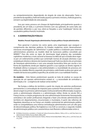 98 Instituto Alvaro Valle – Manual de Formação Política do Partido da República
ou semiparlamentarista, dependendo do ângulo de visão do observador. Tanto o
presidentedarepública,chefedeEstado,quantooprimeiro-ministro, chefedogoverno,
extraem sua legitimidade do voto popular.
Isso, por vezes, provoca um choque de legitimidade, principalmente quando o
presidente, de um lado, e o primeiro-ministro com seu gabinete, de outro lado, são
de partidos diferentes e, por isso, vêem-se forçados a uma “coabitação” (termo do
vocabulário político francês) incômoda.
3.	 A ADMINISTRAÇÃO PÚBLICA
Modelos.Pessoal.Organização administrativa.Função política e função administrativa.
Para governar é preciso ter, como apoio, uma organização que assegure o
cumprimento das decisões políticas. Os Estados modernos, assim, desenvolveram
estruturas encarregadas de “administrar” o poder político e evoluíram para sistemas
administrativos próximos ao modelo ideal de burocracia pública concebido por
WEBER.90
Para ele, entre os tipos de dominação legal próprios das sociedades
capitalistas modernas,o mais racional se baseava na idéia de que o Estado deve reger-
se por um ordenamento jurídico que contemple normas de atuação abstratas e que
estabeleçam direitos e deveres de maneira impessoal.Tudo isso dentro de um princípio
de hierarquia administrativa e com uma atuação burocrática feita por escrito e em
forma de expediente, tendo por objetivo garantir a sua sujeição ao direito vigente. A
finalidade última é assegurar a não-arbitrariedade e a neutralidade do processo, em
defesa do cidadão.Mesmo seguindo tais princípios,cada Estado acabou por gerar um
modelo de burocracia pública específica,de acordo com a sua realidade histórica.
Os modelos – Dois fatores predominam quando se trata de analisar as causas da
aparição de um aparato administrativo estatal: a) – a necessidade de centralizar a
dominação,e b) – a exigência de realizar certas tarefas.91
Na Europa, a defesa do território a partir da criação de exércitos profissionais
permanentes e a arrecadação de impostos para sustentar financeiramente o Estado –
deram origem às primeiras administrações institucionalmente diferenciadas.Surgiram,
assim, a administração tributária e a administração militar. Ainda no século XVI, a
França iniciou a criação progressiva de uma administração fortemente hierarquizada,
centralista e de caráter profissional, chegando a fazer uma divisão administrativa do
território em departamentos, circunscrições e municípios. A partir das reformas de
Napoleão, desenhou-se na França um modelo continental de administração pública
onde se compatibilizava uma intensa centralização administrativa com um alto grau
de descentralização política. Na Inglaterra e nos EUA se construiu o segundo modelo
de administração pública com características mais flexíveis e diferenciadas entre si.	
90	 M.Weber, Economia y sociedad, v. I, Fondo de Cultura Economica, México, 1944, p. 225 ss., conf. Ana Sanz in La
Administración Pública,Tecnos,Madri,2004,p.444
91	 R.Mayntz, Sociologia de la Administración Pública, Alianza Universidad,Madri,1985,p.26 ss.,conf.Ana Sanz,ob.
cit.,p.445
 