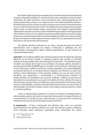99Instituto Alvaro Valle – Manual de Formação Política do Partido da República
Nomodeloinglêsoriginal,porexemplo,haviaumaadministraçãodescentralizada,
residual e desprofissionalizada.As mesmas funções eram realizadas em nível local por
aristocratas, de modo voluntário e não remunerado. Com a democratização do seu
sistema parlamentar, começa a ser criada uma das mais “profissionalizadas, elitistas e
fechadas burocracias do mundo,ao mesmo tempo em que se inicia o desenvolvimento
deumamodernaadministraçãocentral”.92
Omodeloamericano,emboratenhaherdado
alguns traços da administração inglesa, desenvolveu suas próprias especificidades,
sobretudoemrazãodesuaestruturaterritorialfederal(queresultanumafragmentação
administrativa maior) e no seu regime de governo presidencialista (no qual as funções
de governo e administração estão intimamente ligadas).Também ali se acentua a idéia
de que a hierarquia na organização se estrutura a partir de sua capacidade de controle
financeiro e não meramente administrativo.
Nas últimas décadas, verificaram-se, em todo o mundo, processos de reforma
administrativa com o objetivo de corrigir as disfunções e patologias de uma
administração excessivamente rígida e alheia, especialmente no que concerne às
novas demandas sociais.93
Opessoal –Os servidores públicos têm,de forma geral,um tipo de relaçãode emprego
diferente da do âmbito privado. A regulação especial está contida no chamado
estatuto da função pública,daí a denominação de“estatutário”. Por trabalharem para
o Estado, sua atuação deve reger-se por princípios de atuação pública, baseada no
interesse geral.A idéia de WEBER para um servidor“neutro”tinha por motivação o fato
de que burocratas e políticos pertencem a esferas separadas, com responsabilidades
de natureza distinta. Se os servidores deviam obedecer com eficiência às ordens dos
políticos, únicos legitimados a tomar decisões públicas, por sua vez esses mesmos
servidores, por assegurarem a continuidade e o funcionamento mecânico do
Estado, deveriam ser protegidos das possíveis oscilações políticas do governo, por
intermédio da manutenção do seu posto de trabalho de forma vitalícia. Em todas as
administrações,sempre existiu uma diferença entre o pessoal administrativo de caráter
técnico e especializado, e aqueles de direção pública pertencentes aos altos níveis da
administração. Os primeiros sempre tiveram uma situação mais permanente e alheia
às mudanças políticas.
Como as administrações públicas só existem em função da atividade política,
administração e política são cada vez áreas mais intimamente vinculadas. Há hoje um
reconhecimento no sentido de que a administração se converteu num componente
integral da estrutura de decisão do aparato governamental.94
A organização – O bom cumprimento das decisões, bem como um esperado
desenvolvimento das políticas públicas em áreas tão distintas quanto complexas,
como educação, saúde, segurança, seguridade social, urbanização etc., requer
92	 Conf.Ana Sanz,ob.cit.,p.446
93	 _______,Ob.cit.,p.447
94	 SANZ,Ana,ob.cit.,p.450
 