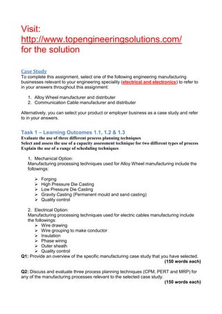 Visit:
http://www.topengineeringsolutions.com/
for the solution
Case Study
To complete this assignment, select one of the following engineering manufacturing
businesses relevant to your engineering speciality (electrical and electronics) to refer to
in your answers throughout this assignment:
1. Alloy Wheel manufacturer and distributer
2. Communication Cable manufacturer and distributer
Alternatively, you can select your product or employer business as a case study and refer
to in your answers.
Task 1 – Learning Outcomes 1.1, 1.2 & 1.3
Evaluate the use of three different process planning techniques
Select and assess the use of a capacity assessment technique for two different types of process
Explain the use of a range of scheduling techniques
1. Mechanical Option:
Manufacturing processing techniques used for Alloy Wheel manufacturing include the
followings:
 Forging
 High Pressure Die Casting
 Low Pressure Die Casting
 Gravity Casting (Permanent mould and sand casting)
 Quality control
2. Electrical Option:
Manufacturing processing techniques used for electric cables manufacturing include
the followings:
 Wire drawing
 Wire grouping to make conductor
 Insulation
 Phase wiring
 Outer sheath
 Quality control
Q1: Provide an overview of the specific manufacturing case study that you have selected.
(150 words each)
Q2: Discuss and evaluate three process planning techniques (CPM, PERT and MRP) for
any of the manufacturing processes relevant to the selected case study.
(150 words each)
 