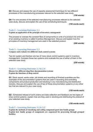 Q3: Discuss and assess the use of capacity assessment technique for two different
processes of the manufacturing processes relevant to the selected case study.
(150 words)
Q4: For one process of the selected manufacturing processes relevant to the selected
case study, discuss and explain the use of two scheduling techniques.
(150 words each)
Task 2 – Learning Outcome 2.1
Explain an application of the principle of inventory management
The process to oversee the constant flow of components or units of a product into and out
of an existing inventory is called Inventory Management. Discuss and explain how the
principles of inventory management are used in the selected product.
(200 words)
Task 3 – Learning Outcome 2.2
Compare and evaluate two different stock control systems
Two bin system and Kanban are two of many stock control systems used in inventory
management. Compare these two systems and evaluate the use of either of them in the
selected case study.
(250 words)
Task 4 – Learning Outcome 2.3 & 2.4
Discuss two different shop floor documentation systems
Explain the functions of shop control
Q1: Stock record, works order, job tickets and recording of finished quantities are few
examples of the documentation systems that are used in recording and controlling
components and product production and stocking in any manufacturing and distribution
industry. Discuss and explain the use of two of these documentation systems or any other
two that are relevant to your case study.
(150 words each)
Q2:; Scheduled release of work orders and data collection and feedback are two types of
shop control systems; explain how are they used in stocking and distributing the product of
your selected case study.
(150 words each)
Task 5 – Learning Outcome 3.2 & 3.2
Explain the methods of classifying and coding component parts into family groups
Explain how family groups of components are sequenced for processing through grouped
facilities
 
