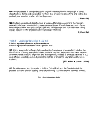 Q1: The processes of categorizing parts of your selected product into groups is called
classification; define and explain two methods that are used in classifying and coding the
parts of your selected product into family groups.
(250 words)
Q2: Parts of any product classified into groups and families according to their design,
geometrical shape, manufacturing processes and layout. Explain how are parts of your
selected product or your products grouped into family groups and how are these family
groups sequenced for processing through grouped families.
(250 words)
Task 6 – Learning Outcome 4.1 & 4.2
Produce a process plan from a given set of data
Produce a production schedule from a process plan
Q1: Using a computer software (Microsoft project) produce a process plan including the
identification of timing, completion dates, material required, equipment and tools required
and man power (labours, engineers and management) needed to produce a bundle of 100
units of your selected product. Explain the method of preparing your plan and how it is
evolved.
(150 words + project palns)
Q2: Provide screen shoots or print out of the Critical Path and the Gantt chart of the
process plan and provide costing table for producing 100 units of your selected product.
End of assessment brief
 