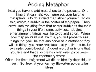 Adding Metaphor
 Next you have to add metaphors to the process. One
       thing that can help you figure out your favorite
   metaphors is to do a mind map about yourself. To do
   this, create a bubble in the center of the paper. Then
  draw lines radiating from that center bubble to the main
         things in your life, home, activities, hobbies,
   entertainment, things you like to do and so on. When
    you map yourself out like this, you will probably see
   things that you like that can serve as a metaphor they
  will be things you know well because you like them, for
   example, comic books! A good metaphor is one that
    you like and that also creates relationships between
                     the vocabulary words.
Often, the first assignment we did on identity does this as
     well. So, look at your Ashley Bickerton portraits for
                              ideas.
 