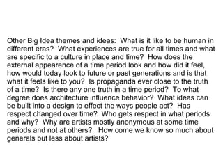 Other Big Idea themes and ideas: What is it like to be human in
different eras? What experiences are true for all times and what
are specific to a culture in place and time? How does the
external appearence of a time period look and how did it feel,
how would today look to future or past generations and is that
what it feels like to you? Is propaganda ever close to the truth
of a time? Is there any one truth in a time period? To what
degree does architecture influence behavior? What ideas can
be built into a design to effect the ways people act? Has
respect changed over time? Who gets respect in what periods
and why? Why are artists mostly anonymous at some time
periods and not at others? How come we know so much about
generals but less about artists?
 