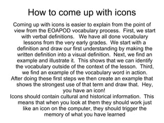How to come up with icons
  Coming up with icons is easier to explain from the point of
  view from the EOAPOD vocabulary process. First, we start
      with verbal definitions. We have all done vocabulary
       lessons from the very early grades. We start with a
    definition and draw our first understanding by making the
    written definition into a visual definition. Next, we find an
    example and illustrate it. This shows that we can identify
   the vocabulary outside of the context of the lesson. Third,
      we find an example of the vocabulary word in action.
 After doing these first steps we then create an example that
    shows the strongest use of that term and draw that. Hey,
                          you have an icon!
Icons should contain cultural and historical information. This
    means that when you look at them they should work just
      like an icon on the computer, they should trigger the
                memory of what you have learned
 
