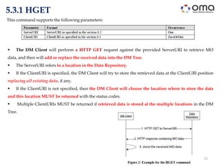 11
5.3.1 HGET
 The DM Client will perform a HTTP GET request against the provided ServerURI to retrieve MO
data, and then will add or replace the received data into the DM Tree.
 The ServerURI refers to a location in the Data Repository.
 If the ClientURI is specified, the DM Client will try to store the retrieved data at the ClientURI position
replacing all existing data, if any.
 If the ClientURI is not specified, then the DM Client will choose the location where to store the data
and this location MUST be returned with the status codes.
 Multiple ClientURIs MUST be returned if retrieved data is stored at the multiple locations in the DM
Tree.
This command supports the following parameters:
 