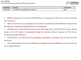 14
5.3.7 SHOW
This command supports the following parameter:
 SHOW command can be used for the DM Server to communicate with the user via the web-based
user interaction.
 This user interaction is accomplished via a UI session, separated from the DM Session, between the
Web Browser Component and the Web Server Component.
 The DM Server and the DM Client do not have knowledge of the context of the UI session, and the
results of the UI session is transmitted using the internal interface between the Web Server
Component and the DM Server.
 The DM Server can decide the next management operations according to the results of the user
interaction.
 The internal interface between the Web Server Component and the DM Server is out of scope and
left to implementations.
 