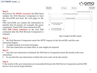 15
5.3.7 SHOW (cont….)
Step 3:
 once the user interaction is finished, the Web Server Component stores the results of the user
interaction.
 In case that the user interaction is failed, the error code can be also stored.
Step 4:
 the results of the user interaction are transmitted between the Web Server Component and the DM
Server via an out-of-scope interface.
Step 1:
to process the SHOW command, the DM Client
initiates the Web Browser Component to load
the ServerURI and show the web pages to the
user.
The ServerURI can contain the information to
identify this UI session, for example, the query
component "?uiid=1234" (user interaction ID).
The DM Client continues to the next DM
command after the Web Browser Component is
initiated.
Step 2:
 the Web Browser Component sends the HTTP request to the ServerURI, and the user
interaction begins;
 it might consists of several web pages.
 This user interaction can takes time, or user might not respond.
 