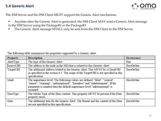 18
5.4 Generic Alert
The DM Server and the DM Client MUST support the Generic Alert mechanism.
 Anytime after the Generic Alert is generated, the DM Client MAY send a Generic Alert message
to the DM Server using the Package#1 or the Package#3.
 The Generic Alert message SHALL only be sent from the DM Client to the DM Server.
 