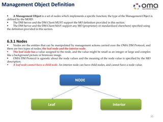 Management Object Definition
20
 A Management Object is a set of nodes which implements a specific function; the type of the Management Object is
defined by the MOID.
 The DM Server and the DM Client MUST support the MO definition provided in this section.
 The DM Server and the DM Client MAY support any MO (proprietary or standardized elsewhere) specified using
the definition provided in this section.
6.3.1 Nodes
 Nodes are the entities that can be manipulated by management actions carried over the OMA DM Protocol, and
there are two types of nodes; the leaf node and the interior node.
 The leaf node has a value assigned to the node, and the value might be small as an integer or large and complex
like a background picture or firmware image.
 OMA DM Protocol is agnostic about the node values and the meaning of the node value is specified by the MO
description.
 A leaf node cannot have a child node. An interior node can have child nodes, and cannot have a node value.
NODE
Leaf Interior
 