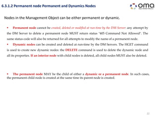 22
6.3.1.2 Permanent node Permanent and Dynamics Nodes
Nodes in the Management Object can be either permanent or dynamic.
 Permanent node cannot be created, deleted or modified at run-time by the DM Server: any attempt by
the DM Server to delete a permanent node MUST return status "405 Command Not Allowed". The
same status code will also be returned for all attempts to modify the name of a permanent node.
 Dynamic nodes can be created and deleted at run-time by the DM Servers. The HGET command
is used to create new dynamic nodes: the DELETE command is used to delete the dynamic node and
all its properties. If an interior node with child nodes is deleted, all child nodes MUST also be deleted.
 The permanent node MAY be the child of either a dynamic or a permanent node. In such cases,
the permanent child node is created at the same time its parent node is created.
 