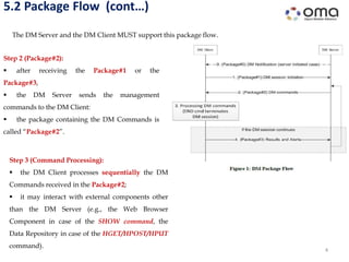 5.2 Package Flow (cont…)
4
The DM Server and the DM Client MUST support this package flow.
Step 3 (Command Processing):
 the DM Client processes sequentially the DM
Commands received in the Package#2;
 it may interact with external components other
than the DM Server (e.g., the Web Browser
Component in case of the SHOW command, the
Data Repository in case of the HGET/HPOST/HPUT
command).
Step 2 (Package#2):
 after receiving the Package#1 or the
Package#3,
 the DM Server sends the management
commands to the DM Client:
 the package containing the DM Commands is
called “Package#2”.
 