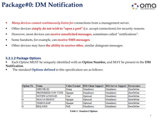Package#0: DM Notification
6
 Many devices cannot continuously listen for connections from a management server.
 Other devices simply do not wish to “open a port” (i.e. accept connections) for security reasons.
 However, most devices can receive unsolicited messages, sometimes called “notifications”.
 Some handsets, for example, can receive SMS messages.
 Other devices may have the ability to receive other, similar datagram messages.
5.2.1.2 Package Options
 Each Option MUST be uniquely identified with an Option Number, and MAY be present in the DM
Notification.
 The standard Options defined in this specification are as follows:
 