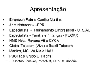 Apresentação
•       Emerson Fabris Coelho Martins
•       Administrador - UFPR
•       Especialista - Treinamento Empresarial - UTS/AU
•       Especialista - Família e Finanças - PUCPR
•       HMS Host, Ravens Ait e CYCA
•       Global Telecom (Vivo) e Brasil Telecom
•       Martins, MC, Vó Kia e UAU
•       PUCPR e Grupo E. Fabris
    –     Gestão Familiar, PontoNet, EF e Dr. Casório
 