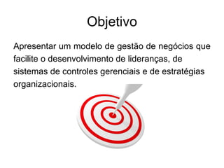 Objetivo
Apresentar um modelo de gestão de negócios que
facilite o desenvolvimento de lideranças, de
sistemas de controles gerenciais e de estratégias
organizacionais.
 