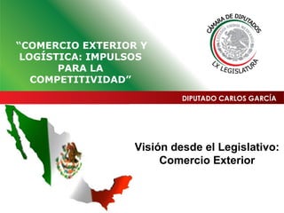 Visión desde el Legislativo:
Comercio Exterior
DIPUTADO CARLOS GARCÍA
“COMERCIO EXTERIOR Y
LOGÍSTICA: IMPULSOS
PARA LA
COMPETITIVIDAD”
 