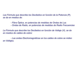 Las Fórmula que describe los Decibelios en función de la Potencia (P),
se da en medios de:
- Fibra Óptica, en potencias de medidas de Ondas de Luz.
- Ondas de Radio, en potencias de medidas de Radio Frecuencias
La Fórmula que describe los Decibelios en función de Voltaje (V), se da
en medios de cables de cobre:
- Las ondas Electromagnéticas en los cables de cobre se miden
en Voltajes.
 