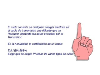 El ruido consiste en cualquier energía eléctrica en
el cable de transmisión que dificulte que un
Receptor interprete los datos enviados por el
Transmisor.
En la Actualidad, la certificación de un cable:
TIA / EIA 568-A
Exige que se hagan Pruebas de varios tipos de ruido.
 