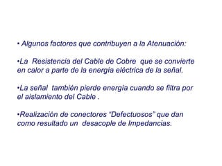 • Algunos factores que contribuyen a la Atenuación:
•La Resistencia del Cable de Cobre que se convierte
en calor a parte de la energía eléctrica de la señal.
•La señal también pierde energía cuando se filtra por
el aislamiento del Cable .
•Realización de conectores “Defectuosos” que dan
como resultado un desacople de Impedancias.
 