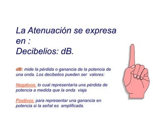 La Atenuación se expresa
en :
Decibelios: dB.
dB: mide la pérdida o ganancia de la potencia de
una onda. Los decibelios pueden ser valores:
Negativos: lo cual representaría una pérdida de
potencia a medida que la onda viaja
Positivos: para representar una ganancia en
potencia si la señal es amplificada.
 