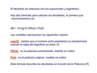 El decibelio se relaciona con los exponentes y logaritmos .
Hay dos fórmulas para calcular los decibelios, la primera que
mencionaremos es:
dB = 10 log10 (Pfinal / Pref)
Las variables representan los siguientes valores
Log10: implica que el número entre paréntesis se transformará
usando la regla del logaritmo en base 10
Pfinal: es la potencia suministrada, medida en vatios
Pref: es la potencia original, medida en vatios
Esta formula describe los decibelios en función de la Potencia (P)
 