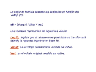 La segunda formula describe los decibelios en función del
Voltaje (V) :
dB = 20 log10 (Vfinal / Vref)
Las variables representan los siguientes valores
Log10: implica que el número entre paréntesis se transformará
usando la regla del logaritmo en base 10.
Vfinal: es la voltaje suministrado, medida en voltios.
Vref: es el voltaje original, medida en voltios.
 