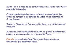 Ruido.- en el mundo de las comunicaciones el Ruido viene hacer
una señal indeseable.
El ruido puede venir de fuentes naturales y tecnológicas, las
cuales se agregan a las señales de Datos en los sistemas de
Comunicación.
Todos los Sistemas de Comunicación tienen una cierta cantidad
de Ruido.
Aunque es imposible eliminar el Ruido, se puede minimizar sus
efectos si se comprenden los orígenes del Ruido.
Ejemplo, se pueden instalar Filtros, que descarten ciertas
frecuencias que ocasionan Ruido.
 