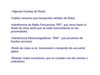 • Algunas Fuentes de Ruido:
•Cables cercanos que transportan señales de Datos.
•Interferencia de Radio Frecuencias “RFI”, que viene hacer el
Ruido de otras señal que se están transmitiendo en las
proximidades.
•Interferencia Electromagnéticas: “EMI” , que provienen de
fuentes cercanas.
•Ruido de Láser en la transmisión o recepción de una señal
óptica.
•Realizar malos conectores, que no cumplan con las normas o
estándares
 
