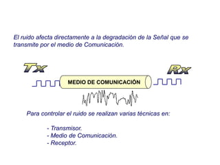 MEDIO DE COMUNICACIÓN
El ruido afecta directamente a la degradación de la Señal que se
transmite por el medio de Comunicación.
Para controlar el ruido se realizan varias técnicas en:
- Transmisor.
- Medio de Comunicación.
- Receptor.
 