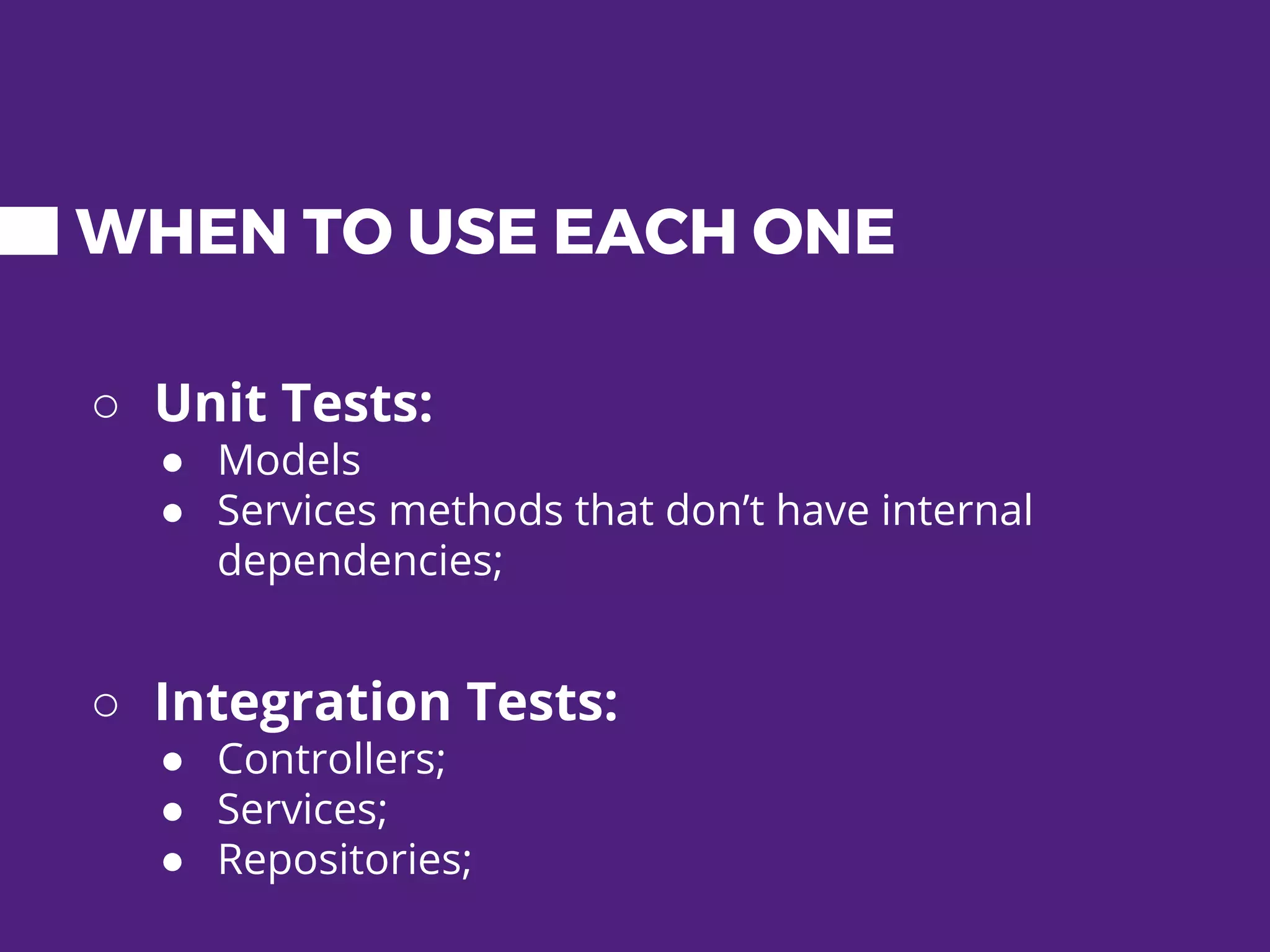 WHEN TO USE EACH ONE ○ Unit Tests: ● Models ● Services methods that don’t have internal dependencies; ○ Integration Tests: ● Controllers; ● Services; ● Repositories; 