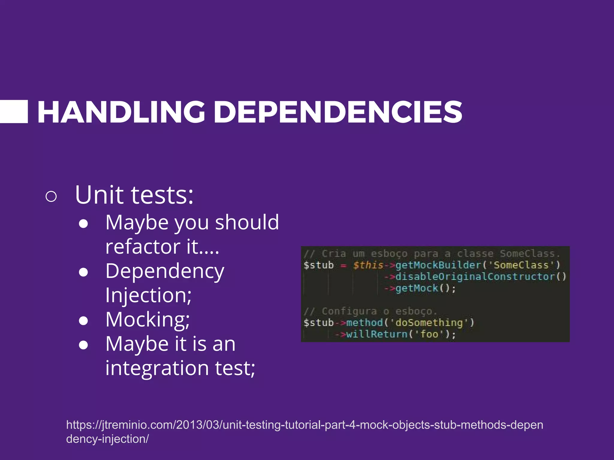 HANDLING DEPENDENCIES ○ Unit tests: ● Maybe you should refactor it…. ● Dependency Injection; ● Mocking; ● Maybe it is an integration test; https://jtreminio.com/2013/03/unit-testing-tutorial-part-4-mock-objects-stub-methods-depen dency-injection/ 