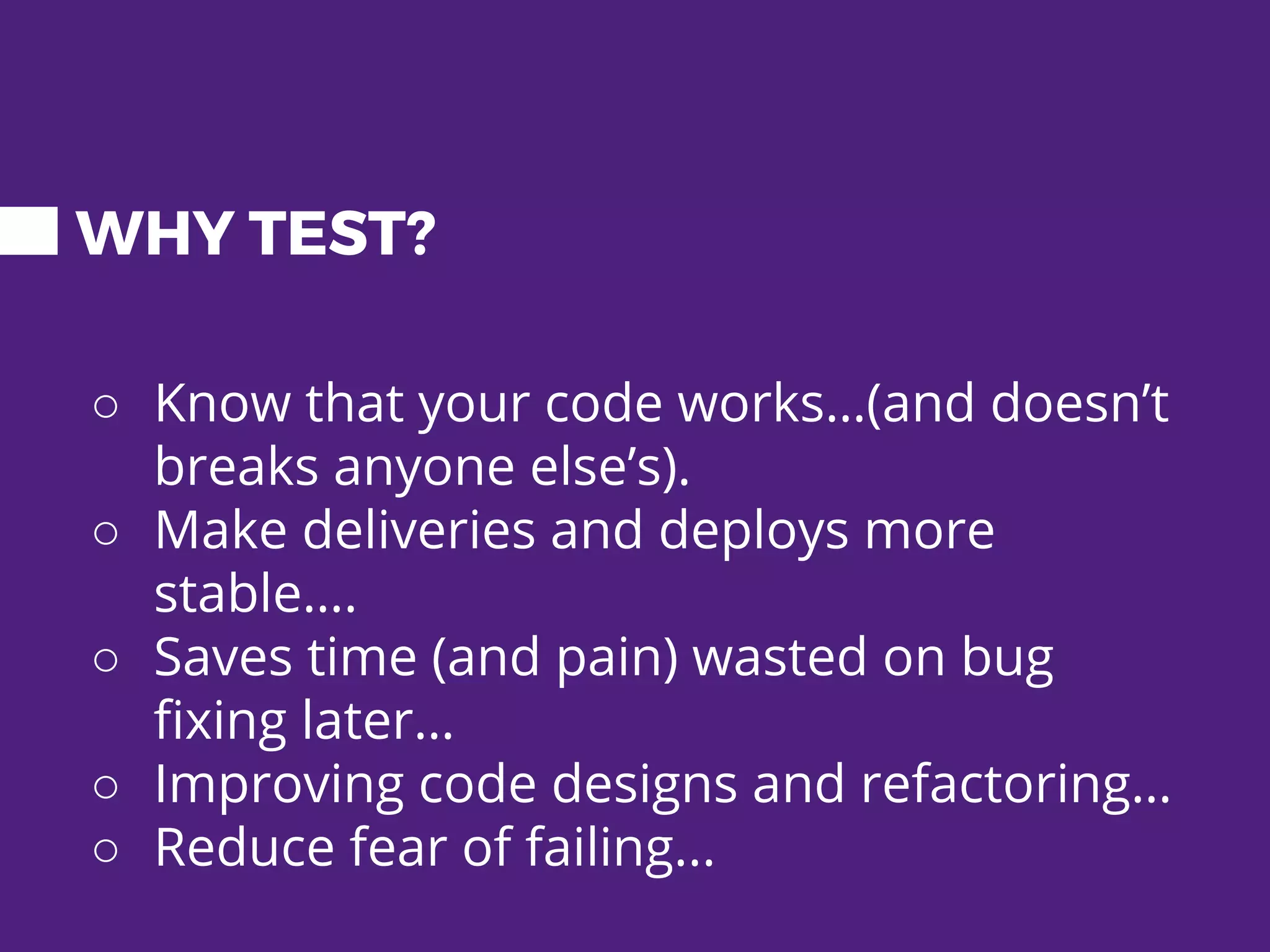 WHY TEST? ○ Know that your code works…(and doesn’t breaks anyone else’s). ○ Make deliveries and deploys more stable…. ○ Saves time (and pain) wasted on bug fixing later… ○ Improving code designs and refactoring… ○ Reduce fear of failing... 