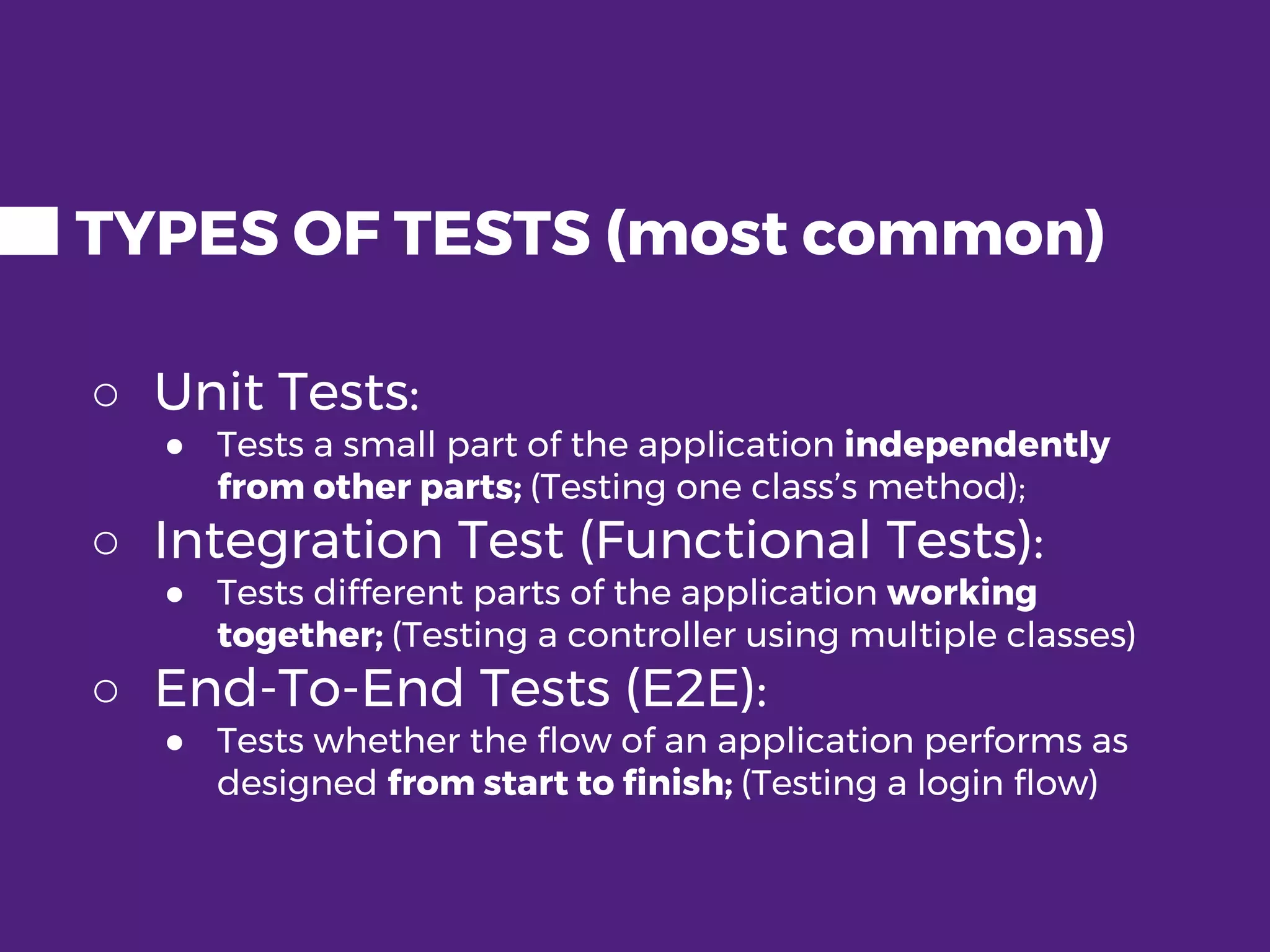 TYPES OF TESTS (most common) ○ Unit Tests: ● Tests a small part of the application independently from other parts; (Testing one class’s method); ○ Integration Test (Functional Tests): ● Tests different parts of the application working together; (Testing a controller using multiple classes) ○ End-To-End Tests (E2E): ● Tests whether the flow of an application performs as designed from start to finish; (Testing a login flow) 