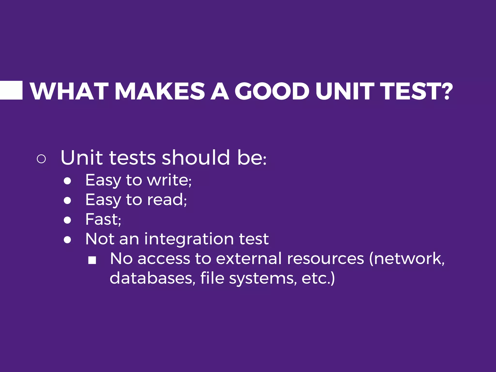 WHAT MAKES A GOOD UNIT TEST? ○ Unit tests should be: ● Easy to write; ● Easy to read; ● Fast; ● Not an integration test ■ No access to external resources (network, databases, file systems, etc.) 