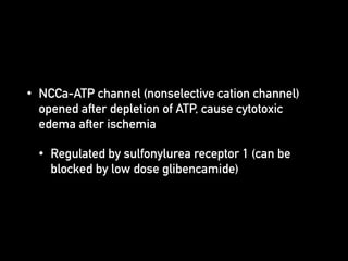 • NCCa-ATP channel (nonselective cation channel)
opened after depletion of ATP, cause cytotoxic
edema after ischemia
• Regulated by sulfonylurea receptor 1 (can be
blocked by low dose glibencamide)
 