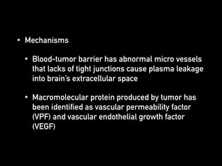 • Mechanisms
• Blood-tumor barrier has abnormal micro vessels
that lacks of tight junctions cause plasma leakage
into brain’s extracellular space
• Macromolecular protein produced by tumor has
been identified as vascular permeability factor
(VPF) and vascular endothelial growth factor
(VEGF)
 