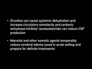 • Diuretics can cause systemic dehydration and
increase circulatory osmolarity and carbonic
anhydrase inhibitor (acetazolamide) can reduce CSF
production
• Mannitol and other osmotic agents temporality
reduce cerebral edema (used in acute setting and
prepare for definite treatments)
 