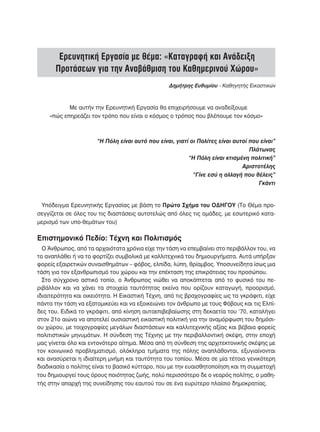 Ερευνητική Εργασία με θέμα: «Καταγραφή και Ανάδειξη
      Προτάσεων για την Αναβάθμιση του Καθημερινού Χώρου»
                                                 Δημήτρης Ευθυμίου - Καθηγητής Εικαστικών



           Με αυτήν την Ερευνητική Εργασία θα επιχειρήσουμε να αναδείξουμε
    «πώς επηρεάζει τον τρόπο που είναι ο κόσμος ο τρόπος που βλέπουμε τον κόσμο»



     “Η Πόλη είναι αυτό που είναι, γιατί οι Πολίτες είναι αυτοί που είναι”
 								                                                       Πλάτωνας
 					                                  “Η Πόλη είναι κτισμένη πολιτική”
 								                                                    Αριστοτέλης
 							                                  “Γίνε εσύ η αλλαγή που θέλεις”
 										                                                        Γκάντι


 Υπόδειγμα Ερευνητικής Εργασίας με βάση το Πρώτο Σχήμα του ΟΔΗΓΟΥ (Το Θέμα προ-
σεγγίζεται σε όλες του τις διαστάσεις αυτοτελώς από όλες τις ομάδες, με εσωτερικό κατα-
μερισμό των υπο-θεμάτων του)

Επιστημονικό Πεδίο: Τέχνη και Πολιτισμός
  Ο Άνθρωπος, από τα αρχαιότατα χρόνια είχε την τάση να επεμβαίνει στο περιβάλλον του, να
το αναπλάθει ή να το φορτίζει συμβολικά με καλλιτεχνικά του δημιουργήματα. Αυτά υπήρξαν
φορείς εξαιρετικών συναισθημάτων – φόβος, ελπίδα, λύπη, θρίαμβος. Υποσυνείδητα ίσως μια
τάση για τον εξανθρωπισμό του χώρου και την επέκταση της επικράτειας του προσώπου.
  Στο σύγχρονο αστικό τοπίο, ο Άνθρωπος νιώθει να αποκόπτεται από το φυσικό του πε-
ριβάλλον και να χάνει τα στοιχεία ταυτότητας εκείνα που ορίζουν καταγωγή, προορισμό,
ιδιαιτερότητα και οικειότητα. Η Εικαστική Τέχνη, από τις βραχογραφίες ως τα γκράφιτι, είχε
πάντα την τάση να εξατομικεύει και να εξοικειώνει τον άνθρωπο με τους Φόβους και τις Ελπί-
δες του. Ειδικά το γκράφιτι, από κίνηση αυτοεπιβεβαίωσης στη δεκαετία του ‘70, καταλήγει
στον 21ο αιώνα να αποτελεί ουσιαστική εικαστική πολιτική για την αναμόρφωση του δημόσι-
ου χώρου, με τοιχογραφίες μεγάλων διαστάσεων και καλλιτεχνικής αξίας και βέβαια φορείς
πολιτιστικών μηνυμάτων. Η σύνδεση της Τέχνης με την περιβαλλοντική σκέψη, στην εποχή
μας γίνεται όλο και εντονότερο αίτημα. Μέσα από τη σύνθεση της αρχιτεκτονικής σκέψης με
τον κοινωνικό προβληματισμό, ολόκληρα τμήματα της πόλης αναπλάθονται, εξυγιαίνονται
και ανασύρεται η ιδιαίτερη μνήμη και ταυτότητα του τοπίου. Μέσα σε μία τέτοια γενικότερη
διαδικασία ο πολίτης είναι το βασικό κύτταρο, που με την ευαισθητοποίηση και τη συμμετοχή
του δημιουργεί τους όρους ποιότητας ζωής, πολύ περισσότερο δε ο νεαρός πολίτης, ο μαθη-
τής στην απαρχή της συνείδησης του εαυτού του σε ένα ευρύτερο πλαίσιο δημοκρατίας.
 
