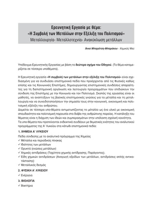 Ερευνητική Εργασία με θέμα:
       «Η Συμβολή των Μετάλλων στην Εξέλιξη του Πολιτισμού»
         Μεταλλουργία- Μεταλλοτεχνία- Ανακύκλωση μετάλλων
                                                  Άννα Μπαράτση-Μπαράκου - Χημικός Msc




Υπόδειγμα Ερευνητικής Εργασίας με βάση το δεύτερο σχήμα του Οδηγού. (Το θέμα καταμε-
ρίζεται σε τέσσερα υποθέματα).

Η Ερευνητική εργασία «Η συμβολή των μετάλλων στην εξέλιξη του Πολιτισμού» είναι σχε-
διασμένη για να συνδυάσει επιστημονικά πεδία που προέρχονται από τις Φυσικές καθώς
επίσης και τις Κοινωνικές Επιστήμες, δημιουργώντας επιστημονικές συνδέσεις απαραίτη-
τες για τη διεπιστημονική οργάνωση και λειτουργία προγραμμάτων που επιδιώκουν την
σύνδεση της Επιστήμης με την Κοινωνία και τον Πολιτισμό. Σκοπός της εργασίας είναι οι
μαθητές, να αναπτύξουν τις βασικές επιστημονικές γνώσεις για τα μέταλλα και τη μεταλ-
λουργία και να συνειδητοποιήσουν την σημασία τους στην κοινωνική, οικονομική και πολι-
τισμική εξέλιξη του ανθρώπου.
Δομείται σε τέσσερα υπο-θέματα αντιμετωπίζοντας το μέταλλο ως ένα υλικό με οικονομική
σπουδαιότητα και πολιτισμική παρουσία στο διάβα της ανθρώπινης πορείας. Η κατάληξη του
θέματος είναι η διάχυση των ιδεών και συμπερασμάτων στην υπόλοιπη σχολική κοινότητα.
Τα υπο-θέματα που προτείνονται ενδεικτικά συνδέουν με θεματικές ενότητες του αναλυτικού
προγράμματος της Α’ Λυκείου στα κάτωθι επιστημονικά πεδία:
1. ΧΗΜΕΙΑ Α’ ΛΥΚΕΙΟΥ
Πεδία σύνδεσης με το αναλυτικό πρόγραμμα της Χημείας
ü Μέταλλα και περιοδικός πίνακας
ü Ιδιότητες των μετάλλων
ü Ορυκτά (ενώσεις μετάλλων)
ü Χημικές αντιδράσεις (Ταχύτητα χημικής αντίδρασης, Παράγοντες).
ü  ίδη χημικών αντιδράσεων (Αναγωγή οξειδίων των μετάλλων, αντιδράσεις απλής αντικα-
  Ε
  τάστασης)
ü Μεταλλικός δεσμός
2. ΦΥΣΙΚΗ Α’ ΛΥΚΕΙΟΥ
ü Ενέργεια
3. ΒΙΟΛΟΓΙΑ
ü Βακτήρια
 