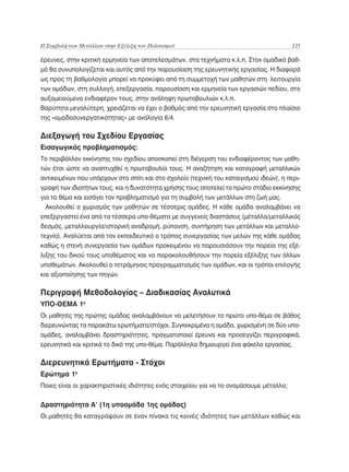 Η Συμβολή των Μετάλλων στην Εξέλιξη του Πολιτισμού	                                      125

έρευνες, στην κριτική ερμηνεία των αποτελεσμάτων, στα τεχνήματα κ.λ.π. Στον ομαδικό βαθ-
μό θα συνυπολογίζεται και αυτός από την παρουσίαση της ερευνητικής εργασίας. Η διαφορά
ως προς τη βαθμολογία μπορεί να προκύψει από τη συμμετοχή των μαθητών στη λειτουργία
των ομάδων, στη συλλογή, επεξεργασία, παρουσίαση και ερμηνεία των εργασιών πεδίου, στο
αυξομειούμενο ενδιαφέρον τους, στην ανάληψη πρωτοβουλιών κ.λ.π.
Βαρύτητα μεγαλύτερη, χρειάζεται να έχει ο βαθμός από την ερευνητική εργασία στο πλαίσιο
της «ομαδοσυνεργατικότητας» με αναλογία 6/4.

Διεξαγωγή του Σχεδίου Εργασίας
Εισαγωγικός προβληματισμός:
Το περιβάλλον εκκίνησης του σχεδίου αποσκοπεί στη διέγερση του ενδιαφέροντος των μαθη-
τών έτσι ώστε να αναπτυχθεί η πρωτοβουλία τους. Η αναζήτηση και καταγραφή μεταλλικών
αντικειμένων που υπάρχουν στο σπίτι και στο σχολείο (τεχνική του καταιγισμού ιδεών), η περι-
γραφή των ιδιοτήτων τους, και η δυνατότητα χρήσης τους αποτελεί το πρώτο στάδιο εκκίνησης
για το θέμα και εισάγει τον προβληματισμό για τη συμβολή των μετάλλων στη ζωή μας.
 Ακολουθεί ο χωρισμός των μαθητών σε τέσσερις ομάδες. Η κάθε ομάδα αναλαμβάνει να
επεξεργαστεί ένα από τα τέσσερα υπο-θέματα με συγγενείς διαστάσεις (μέταλλα/μεταλλικός
δεσμός, μεταλλουργία/ιστορική αναδρομή, ρύπανση, συντήρηση των μετάλλων και μεταλλο-
τεχνία). Αναλύεται από τον εκπαιδευτικό ο τρόπος συνεργασίας των μελών της κάθε ομάδας
καθώς η στενή συνεργασία των ομάδων προκειμένου να παρουσιάσουν την πορεία της εξέ-
λιξης του δικού τους υποθέματος και να παρακολουθήσουν την πορεία εξέλιξης των άλλων
υποθεμάτων. Ακολουθεί ο τετράμηνος προγραμματισμός των ομάδων, και οι τρόποι επιλογής
και αξιοποίησης των πηγών.

Περιγραφή Μεθοδολογίας – Διαδικασίας Αναλυτικά
ΥΠΟ-ΘΕΜΑ 1ο
Οι μαθητές της πρώτης ομάδας αναλαμβάνουν να μελετήσουν το πρώτο υπο-θέμα σε βάθος
διερευνώντας τα παρακάτω ερωτήματα/στόχοι. Συγκεκριμένα η ομάδα, χωρισμένη σε δύο υπο-
ομάδες, αναλαμβάνει δραστηριότητες, πραγματοποιεί έρευνα και προσεγγίζει περιγραφικά,
ερευνητικά και κριτικά το δικό της υπο-θέμα. Παράλληλα δημιουργεί ένα φάκελο εργασίας.

Διερευνητικά Ερωτήματα - Στόχοι
Ερώτημα 1ο
Ποιες είναι οι χαρακτηριστικές ιδιότητες ενός στοιχείου για να το ονομάσουμε μέταλλο;


Δραστηριότητα Α’ (1η υποομάδα 1ης ομάδας)
Οι μαθητές θα καταγράψουν σε έναν πίνακα τις κοινές ιδιότητες των μετάλλων καθώς και
 