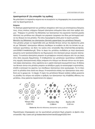 130	                                                                     ΕΡΕΥΝΗΤΙΚΗ ΕΡΓΑΣΙΑ

Δραστηριότητα Β’ (2η υποομάδα 1ης ομάδας)
Να μελετήσετε το παρακάτω κείμενο και να συγκρίνετε τις πληροφορίες που συγκεντρώσατε
από την δραστηριότητα Α.
Κείμενο
Τα ιδιαίτερα χαρακτηριστικά των μετάλλων απορρέουν από τους μη εντοπισμένους δεσμούς
τους, στους οποίους υπάρχουν δεσμικά ηλεκτρόνια απλωμένα πάνω από έναν αριθμό ατό-
μων. Υπάρχουν το μοντέλο της θάλασσας των ηλεκτρονίων που ερμηνεύει ποιοτικά μερικές
ιδιότητες των μετάλλων και η θεωρία των μοριακών τροχιακών που δίνει μια λεπτομερή εικό-
να του δεσμού σε ένα μέταλλο. Πιο κάτω περιγράφεται απλά μόνο το πρώτο μοντέλο.
Μοντέλο της θάλασσας των ηλεκτρονίων (Ιοντικός χαρακτήρας του μεταλλικού δεσμού).
Ένα μέταλλο μπορεί να παρασταθεί από μια διάταξη θετικών ιόντων που βρίσκονται μέσα
σε μια “θάλασσα” ηλεκτρονίων σθένους ελεύθερων να κινηθούν σε όλη την έκταση του με-
ταλλικού κρυστάλλου (να δείτε την εικόνα στην ιστοσελίδα http://chemnet.files.wordpress.
com/2008/01/metallicblue.gif). Όταν τα άκρα του μετάλλου συνδεθούν με πηγή ηλεκτρικού
ρεύματος αυτά προσανατολίζονται και δημιουργούν ένα ηλεκτρικό ρεύμα (αγωγός ηλεκτρι-
σμού). Τα ευκίνητα ηλεκτρόνια μπορούν να μεταφέρουν κινητική ενέργεια από την μια άκρη
στην άλλη (αγωγός θερμότητας). Η σταθερότητα των μεταλλικών κρυστάλλων αποδίδεται
στις ισχυρές ηλεκτροστατικές έλξεις ανάμεσα στο πλέγμα των θετικών ιόντων και στο αρνη-
τικό νέφος ηλεκτρονίων, όπου οφείλεται και η υψηλή ηλεκτρική αγωγιμότητά τους. Οι θέσεις
των θετικών ιόντων στα μέταλλα μπορούν να αλλάξουν χωρίς να καταστραφεί ο κρύσταλλος,
επειδή η κατανομή του φορτίου των ελεύθερων ηλεκτρονίων είναι ομοιόμορφη. Για το λόγο
αυτό τα μέταλλα είναι ελατά και όλκιμα. Η κινητικότητα επίσης των ηλεκτρονίων είναι υπεύ-
θυνη για το χρώμα και τη λάμψη. Η ισχύς του μεταλλικού δεσμού αυξάνει καθώς μειώνεται
το μέγεθος του ατόμου και αυξάνει ο αριθμός των ηλεκτρονίων της στοιβάδας σθένους του
μετάλλου, όπως φαίνεται παραστατικά στο σχήμα.]




              Νάτριο (Na)                    Μαγνήσιο (Mg)             Αργίλιο (Al)
               0.097nm                         0.066nm                  0.051nm
                    Εικόνα 4η: Μοντέλο θάλασσας ηλεκτρονίων τριών μετάλλων


Περισσότερες πληροφορίες για την κρυσταλλική μεταλλική δομή μπορείτε να βρείτε στην
ιστοσελίδα: http://users.sch.gr/xbalasi/electrochem/sect02/page%2022.html
 