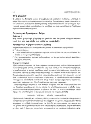 134	                                                               ΕΡΕΥΝΗΤΙΚΗ ΕΡΓΑΣΙΑ

ΥΠΟ-ΘΕΜΑ 2ο
Οι μαθητές της δεύτερης ομάδας αναλαμβάνουν να μελετήσουν το δεύτερο υπο-θέμα σε
βάθος διερευνώντας τα παρακάτω ερωτήματα/στόχοι. Συγκεκριμένα η ομάδα, χωρισμένη σε
δύο υποομάδες, αναλαμβάνει δραστηριότητες, πραγματοποιεί έρευνα και προσεγγίζει περι-
γραφικά, ερευνητικά και κριτικά το δικό της υπο-θέμα, που είναι η μεταλλουργία. Παράλληλα
δημιουργεί ένα φάκελο εργασίας.

Διερευνητικά Ερωτήματα - Στόχοι
Ερώτημα 1ο
Πώς γίνεται η παραλαβή (εξαγωγή) των μετάλλων από τα ορυκτά τους(μεταλλεύματά
τους), όταν αυτά είναι οξείδια (π.χ. οξείδιο του χαλκού, CuO);

Δραστηριότητα Α: (1η υποομάδα 2ης ομάδας)
Να μελετήσετε προσεκτικά τα παρακάτω κείμενα και να απαντήσετε τις ερωτήσεις:
Α) Τι είναι το ήλεκτρο
Β)  ε ποια φυσική μέθοδο διαχωρισμού μείγματος στα συστατικά του σας παραπέμπει η δια-
   Σ
   δικασία με το «χρυσόμαλλο δέρας»;
Γ)  ιατί χρησιμοποιούσαν αλάτι για να διαχωρίσουν τον άργυρο από τον χρυσό. Να γράψετε
   Γ
   την χημική αντίδραση.
Ενημερωτικά κείμενα:
1ο) Η σταθερότερη μορφή της ύλης-επομένως και των μητρικών πρώτων υλών των δομικών
υλικών (πετρώματα, ορυκτά, μεταλλεύματα κ.ά.)- είναι εκείνη με την οποία απαντά στη Φύση,
σε συνδυασμό με το φυσικό περιβάλλον. Αυτές οι πρώτες ύλες βρίσκονται σε κατάσταση
ισορροπίας, σχετικής φυσικής και χημικής νάρκης. Δεν μπορούν να αλλοιωθούν φυσικά (εν-
δεχομένως μόνο μηχανικά) ή χημικά και να ανταλλάξουν ενέργεια, γιατί έχουν ήδη υποστεί
όλες τις μεταβολές που τους υπέβαλλαν η φύση τους, το τοπικό περιβάλλον και διάφορα
τοπικοχρονικά επεισοδιακά φυσικά αίτια, όπως σεισμοί, εκρήξεις ηφαιστείων, νεροποντές,
παλίρροιες, καύσωνες κ.λ.π. Είναι δηλαδή φυσικά και χημικά γηρασμένες.
  Οι πρώτες ύλες για τα μέταλλα είναι συνήθως τα οξείδιά τους. Με τα σημερινά δεδομένα
της Επιστήμης γνωρίζουμε ότι όσο πιο εύκολα ένα μέταλλο μετατρέπεται σε οξείδιο (σκου-
ριά) τόσο πιο δύσκολα μετατρέπεται σε μέταλλο και πάλι. Για να παρασκευάσουμε λοιπόν
σήμερα ένα μέταλλο πρέπει να έχουμε μια «σκουριά» και ενέργεια, δηλαδή:
                   «σκουριά» + ενέργεια   š μέταλλο + παραπροϊόντα
2ο) Ο ποταμός Πακτωλός και ο Εύξεινος Πόντος ήταν πλούσια σε ήλεκτρο. Η Αργοναυτική
εκστρατεία διοργανώθηκε πιθανότατα για την αναζήτηση του χρυσού. Το χρυσόμαλλο δέρας
αναφέρεται στη μέθοδο όπου οι κάτοικοι της Κολχίδος χρησιμοποιούσαν για την ανάκτηση
του χρυσού από τη χρυσοφόρο άμμο: αφού μάζευαν την άμμο με προβιές, έριχναν πάνω τους
με πίεση νερό. Η άμμος, ως ελαφρύτερη, απομακρυνόταν και παρέμεναν τα βαρύτερα ψήγ-
 