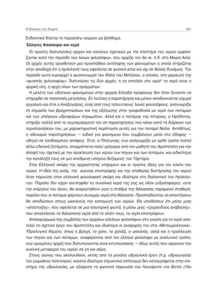 Ο Κύκλος του Νερού	                                                                    161

Ενδεικτικά δίνεται το παρακάτω κείμενο ως βοήθημα.
Έλληνες Φιλόσοφοι και νερό
  Οι πρώτες διατυπώσεις αρχών και κανόνων σχετικών με την επιστήμη του νερού εμφανί-
ζονται κατά την περίοδο των Ιώνων φιλοσόφων, που αρχίζει τον 6ο αι. π.Χ. στη Μικρά Ασία.
Οι αρχές αυτές οριοθετούν μια προσπάθεια αντίληψης των φαινομένων η οποία στηρίζεται
στην αποδοχή ότι η πρόκλησή τους οφείλεται σε φυσικά αίτια και όχι σε θεϊκές δυνάμεις. Την
περίοδο αυτή κυριαρχεί η φυσιογνωμία του Θαλή του Μιλήσιου, ο οποίος, στη χαραυγή της
«φυσικής φιλοσοφίας», διατυπώνει τις δύο αρχές: η γη επιπλέει στο νερό• το νερό είναι η
αρχική ύλη, η αρχή όλων των πραγμάτων.
  Η μελέτη των υδατικών φαινομένων στην αρχαία Ελλάδα προφανώς δεν ήταν δυνατόν να
στηριχθεί σε ποσοτικές μετρήσεις. Εν τούτοις η παρατήρηση και μόνον αποδεικνύεται ισχυρό
εργαλείο και έτσι ο Αναξαγόρας, ένας από τους τελευταίους Ίωνες φιλοσόφους, αναγνωρίζει
τη σημασία των βροχοπτώσεων και της εξάτμισης στην τροφοδοσία με νερό των ποταμών
και των υπόγειων υδροφόρων στρωμάτων. Αλλά και ο πατέρας της Ιστορίας, ο Ηρόδοτος,
στηρίζει πολλά από τα συμπεράσματά του σε παρατηρήσεις που κάνει κατά τη διάρκεια των
περιπλανήσεών του, με χαρακτηριστική περίπτωση αυτές για τον ποταμό Νείλο. Αντιθέτως,
η αδυναμία παρατηρήσεων ¬ ειδικά για φαινόμενα που συμβαίνουν μέσα στο έδαφος ¬
οδηγεί σε λανθασμένες απόψεις. Έτσι, ο Πλάτωνας, ενώ αναγνωρίζει με ορθό τρόπο πολλά
άλλα υδατικά ζητήματα, απορρίπτεται πολύ γρήγορα από τον μαθητή του Αριστοτέλη για την
άποψή του σχετικά με την προέλευση των νερών των πηγών και των ποταμών, και ειδικότερα
την κατάληξή τους σε μια απύθμενη υπόγεια δεξαμενή, τον Τάρταρο.
  Στην Ελληνική σκέψη της αρχαιότητας υπάρχουν και οι πρώτες ιδέες για τον κύκλο του
νερού. Η ιδέα της ροής, της αιώνιας επιστροφής και της σταθερής διατήρησης του νερού
ήταν παρούσα στην ελληνική φιλοσοφική σκέψη και ιδιαίτερα στη διαλεκτική του Ηράκλει-
του. Παρόλο δεν είχαν αντιληφθεί τα συνολικά νερά της γης ως όλον (υδρόσφαιρα), ούτε
την ενέργεια του ήλιου, θα αναρωτηθούν γιατί η στάθμη της θάλασσας παραμένει σταθερή,
παρόλο που οι ποταμοί φέρνουν συνεχώς νερά στη θάλασσα. Προσπαθώντας να απαντήσουν
θα αποδώσουν στους ωκεανούς την καταγωγή των νερών. Θα υποθέσουν ότι μέσω μιας
«απόσταξης», που οφείλεται σε μια εσωτερική φωτιά, ή μέσω μιας «τριχοειδούς ανάβασης»,
που απαλλάσσει τα θαλασσινά νερά από το αλάτι τους, τα νερά επιστρέφουν.
  Αποκορύφωμα της συμβολής των αρχαίων ελλήνων φιλοσόφων στη γνώση για το νερό απο-
τελεί το σχετικό έργο του Αριστοτέλη και ιδιαίτερα οι αναφορές του στα «Μετεωρολογικά».
Υδρολογικά θέματα, όπως η βροχή, το χιόνι, το χαλάζι, ο ωκεανός, αλλά και η προέλευση
των πηγών και των ποταμών, αναφέρονται από τον έλληνα φιλόσοφο με αναλυτικό τρόπο,
ενώ ορισμένες αρχές που διατυπώνονται είναι εντυπωσιακές ¬ ιδίως αυτές που αφορούν την
κυκλική μεταφορά του νερού σε γη και αέρα.
  Στους αιώνες που ακολουθούν, εκτός από τα μεγάλα υδραυλικά έργα (π.χ. υδραγωγεία)
του ρωμαϊκού πολιτισμού, κανένα ιδιαίτερα σημαντικό επίτευγμα δεν καταγράφεται στην επι-
στήμη της υδρολογίας, με εξαίρεση τη φωτεινή παρουσία του Λεονάρντο ντα Βίντσι (15ο
 