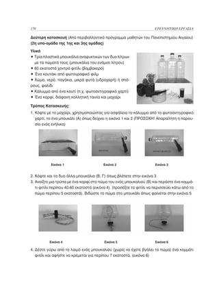 170	                                                                  ΕΡΕΥΝΗΤΙΚΗ ΕΡΓΑΣΙΑ

Δεύτερη κατασκευή (Από περιβαλλοντικό πρόγραμμα μαθητών του Πανεπιστημίου Αιγαίου)
(2η υπο-ομάδα της 1ης και 3ης ομάδας)
Υλικά
• Τρία πλαστικά μπουκάλια αναψυκτικών των δυο λίτρων
  
  με τα πώματά τους (μπουκάλια του ενάμισι λίτρου)
• 60 εκατοστά χοντρό φιτίλι (βαμβακερό)
• Ένα κουτάκι από φωτογραφικό φιλμ
• Χώμα, νερό, παγάκια, μικρά φυτά (υδροχαρή) ή σπό-
ρους, ψαλίδι
• Κάλυμμα από ένα κουτί (π.χ. φωτοαντιγραφικό χαρτί)
• Ένα καρφί, διάφανη κολλητική ταινία και μαχαίρι

Τρόπος Κατασκευής:
1. Κόψτε με το μαχαίρι, χρησιμοποιώντας για ασφάλεια το κάλυμμα από το φωτοαντιγραφικό
   
   χαρτί, το ένα μπουκάλι (Α) όπως δείχνει η εικόνα 1 και 2 (ΠΡΟΣΟΧΗ! Απαραίτητη η παρου-
   σία ενός ενήλικα)




	          Εικόνα 1 			                  Εικόνα 2			                   Εικόνα 3


2. Κόψτε και τα δυο άλλα μπουκάλια (Β, Γ) όπως βλέπετε στην εικόνα 3
3. Ανοίξτε μια τρύπα με ένα καρφί στο πώμα του ενός μπουκαλιού (Β) και περάστε ένα κομμά-
   
   τι φιτίλι περίπου 40-60 εκατοστά (εικόνα 4). (προσέξτε το φιτίλι να περισσεύει κάτω από το
   πώμα περίπου 5 εκατοστά). Βιδώστε το πώμα στο μπουκάλι όπως φαίνεται στην εικόνα 5




	         Εικόνα 4			                     Εικόνα 5			                  Εικόνα 6

4. Δέστε γύρω από το λαιμό ενός μπουκαλιού (χωρίς να έχετε βγάλει το πώμα) ένα κομμάτι
   
   φιτίλι και αφήστε να κρέμεται για περίπου 7 εκατοστά. (εικόνα 6)
 	       	
 