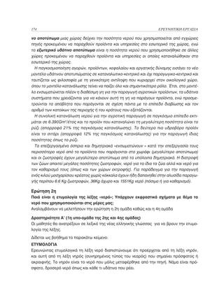 174	                                                               ΕΡΕΥΝΗΤΙΚΗ ΕΡΓΑΣΙΑ

νο αποτύπωμα μιας χώρας δείχνει την ποσότητα νερού που χρησιμοποιείται από εγχώριες
πηγές προκειμένου να παραχθούν προϊόντα και υπηρεσίες στο εσωτερικό της χώρας, ενώ
το εξωτερικό υδάτινο αποτύπωμα είναι η ποσότητα νερού που χρησιμοποιήθηκε σε άλλες
χώρες προκειμένου να παραχθούν προϊόντα και υπηρεσίες οι οποίες καταναλώθηκαν στο
εσωτερικό της χώρας.
  Η παγκοσμιοποίηση αγορών, προϊόντων, κεφαλαίου και εργατικής δύναμης εισάγει το νέο
μοντέλο υδάτινου αποτυπώματος σε καταναλωτικο-κεντρικό και όχι παραγωγικο-κεντρικό και
ταυτίζεται ως φιλοσοφία με τη γενικότερη αντίληψη που κυριαρχεί στον οικολογικό χώρο,
όπου το μοντέλο κατανάλωσης τείνει να παίζει όλο και σημαντικότερο ρόλο. Έτσι, στο μοντέ-
λο ενσωματώνεται πλέον η διαθέσιμη γη για την παραγωγή αγροτικών προϊόντων, τα υδάτινα
συστήματα που χρειάζονται για να κάνουν αυτή τη γη να παράγουν προϊόντα, ενώ προσμε-
τρούνται τα απόβλητα που παράγονται σε σχέση πάντα με το επίπεδο διαβίωσης και τον
αριθμό των κατοίκων της περιοχής ή του κράτους που εξετάζονται.
  Η συνολική κατανάλωση νερού για την αγροτική παραγωγή σε παγκόσμιο επίπεδο εκτι-
μάται σε 6.390Gm3/έτος και το προϊόν που καταναλώνει τη μεγαλύτερη ποσότητα είναι το
ρύζι (απορροφά 21% της παγκόσμιας κατανάλωσης). Το δεύτερο πιο υδροβόρο προϊόν
είναι το σιτάρι (απορροφά 12% της παγκόσμιας κατανάλωσης) για την παραγωγή ίδιας
ποσότητας όπως το ρύζι.
  Τα επεξεργασμένα όσπρια και δημητριακά «ενσωματώνουν « κατά την επεξεργασία τους
περισσότερο νερό από τα προϊόντα που παράγονται στο χωράφι (μεγαλύτερο αποτύπωμα)
και οι ζωοτροφές έχουν μεγαλύτερο αποτύπωμα από τα υπόλοιπα δημητριακά. Η διατροφή
των ζώων απαιτεί μεγάλες ποσότητες ζωοτροφών, νερό για τα ίδια τα ζώα αλλά και νερό για
τον καθαρισμό τους (όπως και των χώρων εκτροφής). Για παράδειγμα για την παραγωγή
ενός κιλού μοσχαρίσιου κρέατος χωρίς κόκκαλα έχουν ήδη δαπανηθεί στην αλυσίδα παραγω-
γής περίπου 6.6 Kg ζωοτροφών, 36Kg άχυρο και 1551Kg νερό (πόσιμο ή για καθαρισμό).

Ερώτηση 2η
Ποιά είναι η ετυμολογία της λέξης «νερό»; Υπάρχουν εκφραστικά σχήματα με θέμα το
νερό που χρησιμοποιούνται στις μέρες μας;
Αναλαμβάνουν να μελετήσουν την ερώτηση η 2η ομάδα καθώς και η 4η ομάδα

Δραστηριότητα Α’ (1η υπο-ομάδα της 2ης και 4ης ομάδας)
Οι μαθητές θα ανατρέξουν σε λεξικό της νέας ελληνικής γλώσσας για να βρουν την ετυμο-
λογία της λέξης.
Δίδεται ως βοήθημα το παρακάτω κείμενο:
ΕΤΥΜΟΛΟΓΙΑ
Ερευνώντας ετυμολογικά τη λέξη νερό διαπιστώνουμε ότι προέρχεται από τη λέξη νηρόν,
και αυτή από τη λέξη νηρός (συνηρημένος τύπος του νεαρός) που σημαίνει πρόσφατος ή
ακραιφνής. Το νηρόν είναι το νερό που μόλις μεταφέρθηκε από την πηγή. Νάμα είναι πρό-
σφατο, δροσερό νερό όπως και κάθε τι υδάτινο που ρέει.
 