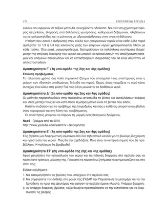 178	                                                                ΕΡΕΥΝΗΤΙΚΗ ΕΡΓΑΣΙΑ

εκείνοι που αφορούν σε τοξικά μέταλλα, συνεχίζονται αδιάκοπα. Ναυτικά ατυχήματα μεταφο-
ράς πετρελαίου, διαρροές από θαλάσσιες γεωτρήσεις, καθαρισμοί δεξαμενών, πληθαίνουν
τις πετρελαιοκηλίδες και τη ρύπανση με υδρογονάνθρακες στην ανοικτή θάλασσα.
  Η πίεση που ασκεί ο άνθρωπος στον κύκλο των ηπειρωτικών νερών είναι κάθε άλλο παρά
αμελητέα: το 1/3 ή 1/4 της κανονικής ροής των επίγειων νερών χρησιμοποιείται πλέον με
κάθε τρόπο. Όλα αυτά, μακροπρόθεσμα, διαταράσσουν τα πολύπλοκα συστήματα διαχεί-
ρισης της επίγειας διανομής του νερού και μπορεί να προκαλέσουν την αποξήρανση ποτα-
μών και υπόγειων αποθεμάτων και να καταστρέψουν ισορροπίες που θα είναι αδύνατον να
αποκατασταθούν.

Δραστηριότητα Γ’ (1η υπο-ομάδα της 2ης και 4ης ομάδας)
Επίλυση προβλήματος
Τα τελευταία χρόνια ένα πολύ σημαντικό ζήτημα που απασχολεί τους επιστήμονες είναι η
μείωση των υδατικών αποθεμάτων, δηλαδή του νερού. Όμως, όπως γνωρίζετε το νερό κάνει
συνεχώς ένα κύκλο στη φύση! Για ποιο λόγο μειώνεται το διαθέσιμο νερό;

Δραστηριότητα Δ’ (2η υπο-ομάδα της 2ης και 4ης ομάδας)
Οι μαθητές παρακολουθούν στην παρακάτω ιστοσελίδα το βίντεο και ανταλλάσουν σκέψεις
και ιδέες μεταξύ τους αν και κατά πόσο εξωπραγματικό είναι το βίντεο που είδαν.
 Κατόπιν συζητούν για το πρόβλημα της λειψυδρίας και πώς ο καθένας μπορεί να συμβάλλει
στον περιορισμό και στη λύση του προβλήματος.
 Οι απαντήσεις μπορούν να πάρουν τη μορφή ενός θεατρικού δρώμενου.
Νερό - Γράμμα από το 2070
http://www.youtube.com/watch?v=Q4SirjZv1b0

Δραστηριότητα Ε’ (1η υπο-ομάδα της 2ης και 4ης ομάδας)
Σας ζητείται μια διαφημιστική καμπάνια από ένα τηλεοπτικό κανάλι για τη βιώσιμη διαχείριση
και προστασία του νερού. Πώς θα την σχεδιάζατε; Ποιο είναι το κεντρικό σημείο που θα προ-
βάλλατε; Η καλύτερη θα βραβευθεί.

Δραστηριότητα ΣΤ’ (2η υπο-ομάδα της 2ης και 4ης ομάδας)
Αφού μετρήσετε την κατανάλωση του νερού και τις πιθανές διαρροές στο σχολείο σας να
προτείνετε τρόπους μείωσης της. Ποια από τα παραπάνω ζητήματα τα αντιμετωπίζετε και στο
σπίτι σας;
Ενδεικτικά βήματα
1. Να καταμετρήσετε τις βρύσες που υπάρχουν στο σχολείο σας
2. Να σημειώσετε την ένδειξη στο ρολόι της ΕΥΔΑΠ την Παρασκευή το μεσημέρι και να την
   
   ξαναδείτε το πρωί της Δευτέρας και εφόσον το σχολείο έμεινε κλειστό. Υπάρχει διαρροή;
3. Αν υπάρχει διαρροή (βρύσες, καζανάκια)να προσπαθήσετε να την εντοπίσετε και να διορ-
   
   θώσετε τις βλάβες.
 