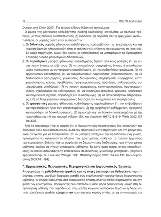 18	                                                                    ΠΡΩΤΟ ΚΕΦΑΛΑΙΟ

Duncan and Chinn 2007). Για τέτοιου είδους διδακτικά αντικείμενα.
  Ο ρόλος της φθίνουσας καθοδήγησης (fading scaffolding) επιτελείται με πολλούς τρό-
πους, με τους οποίους ο εκπαιδευτικός (α) διδάσκει, (β) παρωθεί και (γ) εμψυχώνει. Αναλυ-
τικότερα, οι μορφές αυτές είναι οι παρακάτω:
α.  ι διδακτικές μορφές φθίνουσας καθοδήγησης περιλαμβάνουν τις επεξηγήσεις και την
   Ο
   παροχή βασικών πληροφοριών, όταν οι ανάγκες κατανόησης και εφαρμογής το απαιτούν.
   Σε καμία περίπτωση, όμως, δεν πρέπει οι εκπαιδευτικοί να μετατρέψουν τις Ερευνητικές
   Εργασίες πλαίσιο μονολογικών διδασκαλιών.
β. Οι παρωθητικές μορφές φθίνουσας καθοδήγησης ζητούν από τους μαθητές (1) να συ-
   
   σχετίσουν έννοιες μεταξύ τους, (2) να συσχετίσουν αφηρημένες έννοιες ή αποπλαισιω-
   μένες γενικεύσεις με συγκεκριμένα παραδείγματα, (3) να επεξηγήσουν φαινόμενα, (4) να
   ερμηνεύσουν καταστάσεις, (5) να αντιμετωπίσουν παρανοήσεις (misconceptions), (6) να
   διατυπώσουν αξιολογήσεις, γενικεύσεις, διευκρινίσεις, επιχειρήματα, ιεραρχήσεις, κατη-
   γοριοποιήσεις, κρίσεις, προβλέψεις, προγραμματισμούς, προτάσεις, συλλογισμούς, συ-
   μπεράσματα, υποθέσεων, (7) να κάνουν ιεραρχήσεις, κατηγοριοποιήσεις, προγραμματι-
   σμούς, σχεδιασμούς και ταξινομήσεις, (8) να αναδείξουν αιτιώδεις, χρονικές, προθετικές
   και συγκριτικές σχέσεις, παραδοχές και συνεπαγωγές, (9) να οπτικοποιήσουν πληροφορί-
   ες, (10) να διαμορφώσουν πειραματικές διατάξεις για συσχετίσεις και επαληθεύσεις.
γ.  ι εμψυχωτικές μορφές φθίνουσας καθοδήγησης περιλαμβάνουν (1) την επιβράβευση
   Ο
   των προσπαθειών ή/και των αποτελεσμάτων, (2) την ψυχολογική ενθάρρυνση, προτροπή
   και παρώθηση σε δύσκολες στιγμές, (3) τη συσχέτιση των θετικών αποτελεσμάτων με την
   προσπάθεια και (4) την παροχή νύξεων (βλ. και Vygotsky 1987:215-216• Wells 2002:137
   και 332).
  Από τα παραπάνω γίνεται σαφές ότι οι διερευνητικές προσεγγίσεις δεν καταργούν τον
διδακτικό ρόλο του εκπαιδευτικού, αλλά τον αξιοποιούν κατά περίπτωση και στο βαθμό που
είναι αναγκαίο για να διασφαλισθεί ότι οι μαθητές κατέχουν την προαπαιτούμενη γνώση,
προκειμένου να κατανοούν το πλαίσιο των ερωτημάτων, αλλά και το πλαίσιο ερμηνείας
των ευρημάτων. Επίσης, γίνεται σαφές ότι οι διερευνητικές διαδικασίες, πριν γίνουν μέσον
μάθησης, πρέπει να γίνουν αντικείμενο μάθησης. Το έργο αυτό ανήκει στους εκπαιδευτι-
κούς, οι οποίοι καλούνται να το επιτελέσουν σε συνθήκες «γνωστικής μαθητείας» (cognitive
apprenticeship, βλ. Lave and Wenger 1991, Ματσαγγούρας 2000:104 και 130, Κουλουμπα-
ρίτση 2003:161-164).

Γ. Ερμηνευτικές, Πειραματικές, Περιγραφικές και Δημοσκοπικές Έρευνες
Αναφορικά με τα μεθοδολογικά εργαλεία και τις πηγές άντλησης των δεδομένων, παρατη-
ρούνται, επίσης, μεγάλες διαφορές μεταξύ των εναλλακτικών προσεγγίσεων διερευνητικής
μάθησης, οι οποίες οφείλονται στα διαφορετικά επιστημολογικά πεδία διερεύνησης και στη
φύση των ερωτημάτων, παράγοντες που αποδίδουν κάθε φορά διαφορετική μορφή στη δι-
ερευνητική μάθηση. Για παράδειγμα, στη μελέτη κοινωνικο-ιστορικών θεμάτων η διερευνη-
τική προσέγγιση αναλύει ερμηνευτικά πρωτογενείς κυρίως πηγές, με τη συνεπικουρία και
 