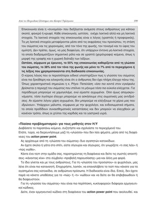 Από το Περιοδικό Σύστημα στο Κινητό Τηλέφωνο	                                            199


  Επικοινωνία είναι η «συνομιλία» που διεξάγεται ανάμεσα στους ανθρώπους για κάποιο
  σκοπό, φανερό ή κρυφό. Κάθε επικοινωνία, ωστόσο, ενέχει λεκτικά αλλά και μη λεκτικά
  στοιχεία. Τα λεκτικά στοιχεία της επικοινωνίας είναι ο λόγος (γραπτός ή προφορικός).
  Τα μη λεκτικά στοιχεία μεταφέρονται μέσα από τις εκφράσεις του προσώπου, τη στάση
  του σώματος και τις χειρονομίες, από τον τόνο της φωνής, τον τονισμό και το ύφος του
  ομιλητή. Δεν πρέπει, όμως, να μας διαφεύγει, ότι υπάρχουν έντονα μη-λεκτικά στοιχεία,
  τα οποία διαδραματίζουν σημαντικό ρόλο και σε γραπτά (χειρόγραφα) κείμενα, όπως η
  μορφή της γραφής και η χωρική διάταξη των λέξεων.
  Ωστόσο, σύμφωνα με έρευνες, το 55% της επικοινωνίας καθορίζεται από τη γλώσσα
  του σώματος, το 38% από τον τόνο της φωνής και μόνο το 7% από το περιεχόμενο ή
  τις λέξεις που χρησιμοποιούνται στη διαδικασία επικοινωνίας.
  Ο κύριος λόγος που οι περισσότεροι ειδικοί υποστηρίζουν πως η γλώσσα του σώματος
  είναι πιο ξεκάθαρη και ειλικρινής είναι ότι ο άνθρωπος δεν έχει πλήρη έλεγχο πάνω της.
  Όπως χαρακτηριστικά σημειώνει η κ. Ρήγα- Πεπελάση «όσο πιο κοντά στον εγκέφαλο
  βρίσκεται η περιοχή του σώματος που στέλνει το μήνυμα τόσο πιο εύκολα ελέγχεται. Για
  παράδειγμα μπορούμε να χαμογελάμε, ενώ είμαστε αγχωμένοι. Όσο όμως απομακρυ-
  νόμαστε, τόσο λιγότερο έλεγχο μπορούμε να ασκήσουμε στις σωματικές μας αντιδρά-
  σεις. Αν είμαστε λόγου χάρη αγχωμένοι, δεν μπορούμε να ελέγξουμε τα χέρια μας που
  ιδρώνουν». Υπάρχουν μάλιστα, σύμφωνα με την ψυχολόγο, και ενδοσωματικά σήματα,
  τα οποία προδίδουν συναισθηματικές καταστάσεις και δεν μπορούν να ελεγχθούν με
  κανέναν τρόπο, όπως οι χτύποι της καρδιάς και τα γαστρικά υγρά.


«Πλαίσιο προβληματισμού» για τους μαθητές στον Η/Υ
Διαβάσετε το παραπάνω κείμενο, συζητήστε και σχολιάστε το περιεχόμενό του.
Ελάτε, τώρα, να διερευνήσουμε μαζί τη «γλώσσα» που δεν λέει ψέματα, μέσα από τις διαφά-
νειες του action power point.
  Ας αρχίσουμε από τη «γλώσσα του σώματος» δυο αγαπητών κατοικίδιων.
  Αν έχετε σκύλο ή γάτα στο σπίτι, είστε σίγουροι και σίγουρες, ότι γνωρίζετε «τι σας λέει» ή
«πώς νιώθει».
  Κάντε ένα τεστ στην ομάδα σας, παρατηρώντας τη διαφάνεια και δείτε τις σωστές απαντή-
σεις «κάνοντας κλικ» στο σύμβολο «προβολή παρουσίασης» μια και άλλη μια φορά.
  Το ίδιο γίνεται και με τους ανθρώπους. Για τη «γλώσσα του προσώπου» οι ψυχολόγοι, μας
λένε ότι είναι πιο κατανοητή. Επιχειρήστε, λοιπόν, να επαναλάβετε το τεστ που κάνατε για τα
αγαπημένα σας κατοικίδια, σε ανθρώπινα πρόσωπα. Η διαδικασία είναι ίδια. Εσείς, δεν έχετε
παρά να κάνετε υποθέσεις για το «πώς» ή «τι» νιώθουν και να δείτε αν θα επιβεβαιωθούν ή
θα διαψευστούν.
  Για τη «γλώσσα του σώματος» που είναι πιο περίπλοκη, κυκλοφορούν διάφοροι ερμηνευτι-
κοί κώδικες.
  Δείτε, έναν ερμηνευτικό κώδικα στη διαφάνεια του action power point που ακολουθεί. και
 